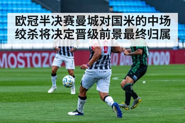 欧冠半决赛曼城对国米的中场绞杀将决定晋级前景最终归属